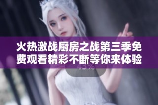 火热激战厨房之战第三季免费观看精彩不断等你来体验