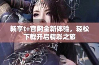 畅享t+官网全新体验，轻松下载开启精彩之旅
