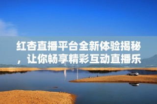 红杏直播平台全新体验揭秘，让你畅享精彩互动直播乐趣