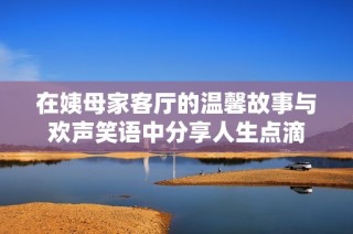 在姨母家客厅的温馨故事与欢声笑语中分享人生点滴