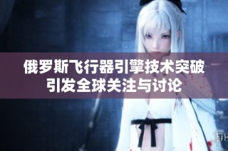 俄罗斯飞行器引擎技术突破引发全球关注与讨论