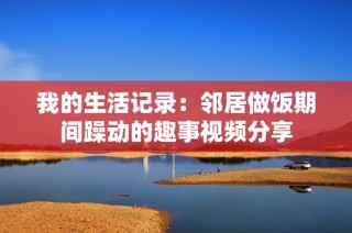 我的生活记录：邻居做饭期间躁动的趣事视频分享