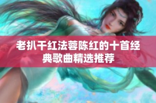 老扒干红法蓉陈红的十首经典歌曲精选推荐