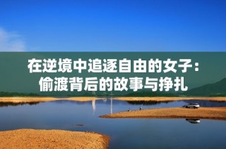 在逆境中追逐自由的女子：偷渡背后的故事与挣扎