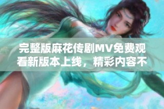 完整版麻花传剧MV免费观看新版本上线，精彩内容不容错过