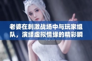 老婆在刺激战场中与玩家组队，演绎虚拟情缘的精彩瞬间