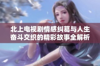 北上电视剧情感纠葛与人生奋斗交织的精彩故事全解析