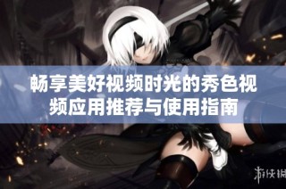 畅享美好视频时光的秀色视频应用推荐与使用指南