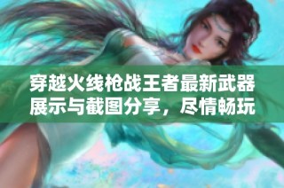 穿越火线枪战王者最新武器展示与截图分享，尽情畅玩激战体验