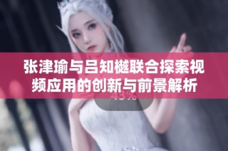张津瑜与吕知樾联合探索视频应用的创新与前景解析