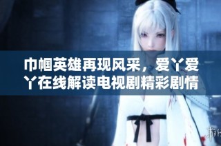 巾帼英雄再现风采，爱丫爱丫在线解读电视剧精彩剧情与人物关系