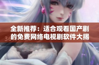 全新推荐：适合观看国产剧的免费网络电视剧软件大揭秘