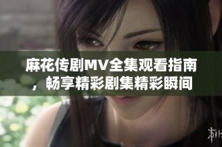 麻花传剧MV全集观看指南，畅享精彩剧集精彩瞬间