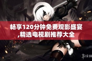 畅享120分钟免费观影盛宴,精选电视剧推荐大全