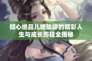 倾心绝品儿媳陈婷的精彩人生与成长历程全揭秘
