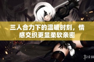 三人合力下的温暖时刻，情感交织更显柔软亲密