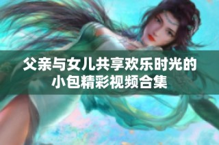 父亲与女儿共享欢乐时光的小包精彩视频合集