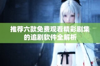 推荐六款免费观看精彩剧集的追剧软件全解析