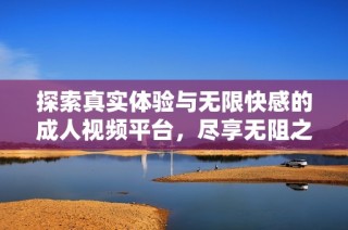 探索真实体验与无限快感的成人视频平台，尽享无阻之旅