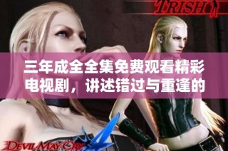 三年成全全集免费观看精彩电视剧，讲述错过与重逢的动人故事