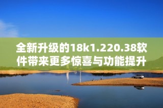 全新升级的18k1.220.38软件带来更多惊喜与功能提升