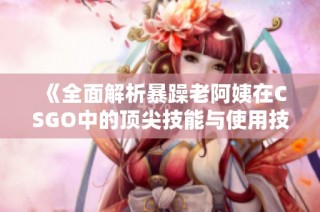 《全面解析暴躁老阿姨在CSGO中的顶尖技能与使用技巧推荐》