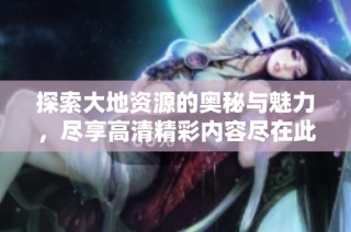 探索大地资源的奥秘与魅力，尽享高清精彩内容尽在此处