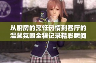 从厨房的烹饪热情到客厅的温馨氛围全程记录精彩瞬间