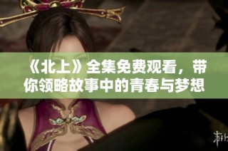 《北上》全集免费观看，带你领略故事中的青春与梦想旅程