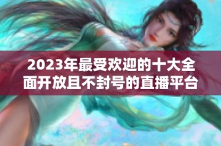 2023年最受欢迎的十大全面开放且不封号的直播平台推荐