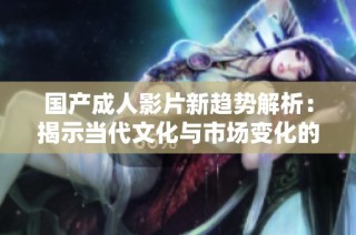 国产成人影片新趋势解析：揭示当代文化与市场变化的影响