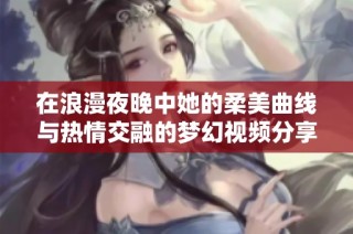 在浪漫夜晚中她的柔美曲线与热情交融的梦幻视频分享