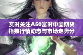 实时关注A50富时中国期货指数行情动态与市场走势分析