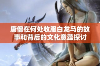 唐僧在何处收服白龙马的故事和背后的文化意蕴探讨