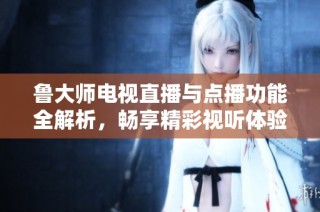 鲁大师电视直播与点播功能全解析，畅享精彩视听体验