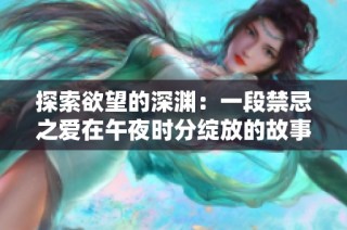 探索欲望的深渊：一段禁忌之爱在午夜时分绽放的故事