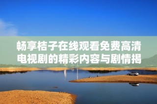 畅享桔子在线观看免费高清电视剧的精彩内容与剧情揭秘