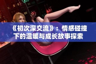 《初次深交流》：情感碰撞下的温暖与成长故事探索