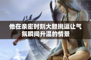他在亲密时刻大胆挑逗让气氛瞬间升温的情景