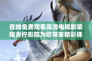 在线免费观看高清电视剧荣耀青柠影院为您带来精彩体验