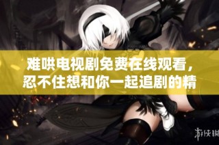 难哄电视剧免费在线观看，忍不住想和你一起追剧的精彩故事