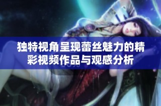 独特视角呈现蕾丝魅力的精彩视频作品与观感分析