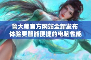 鲁大师官方网站全新发布 体验更智能便捷的电脑性能测试服务