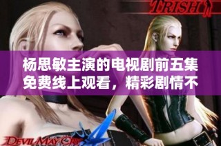 杨思敏主演的电视剧前五集免费线上观看，精彩剧情不容错过