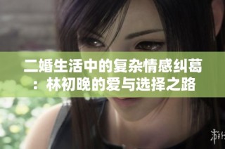 二婚生活中的复杂情感纠葛：林初晚的爱与选择之路