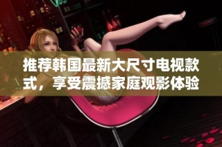 推荐韩国最新大尺寸电视款式，享受震撼家庭观影体验