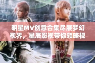 明星MV创意合集尽展梦幻视界，星辰影视带你领略视听盛宴