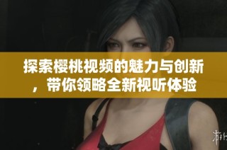 探索樱桃视频的魅力与创新，带你领略全新视听体验