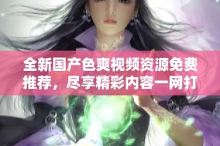 全新国产色爽视频资源免费推荐，尽享精彩内容一网打尽