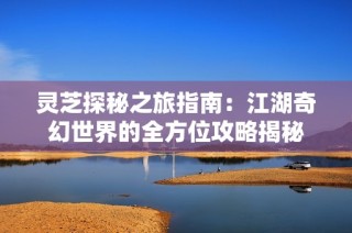 灵芝探秘之旅指南：江湖奇幻世界的全方位攻略揭秘